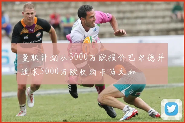 曼联计划以3000万欧报价巴尔德并追求5000万欧收购卡马文加