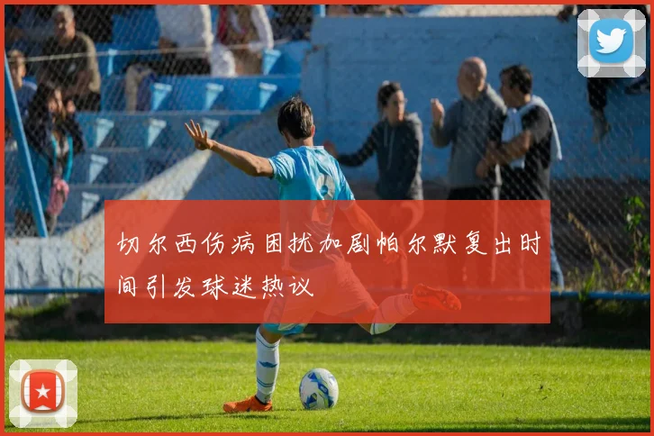 切尔西伤病困扰加剧帕尔默复出时间引发球迷热议