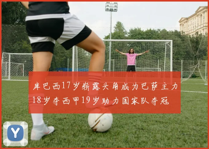 库巴西17岁崭露头角成为巴萨主力18岁夺西甲19岁助力国家队夺冠