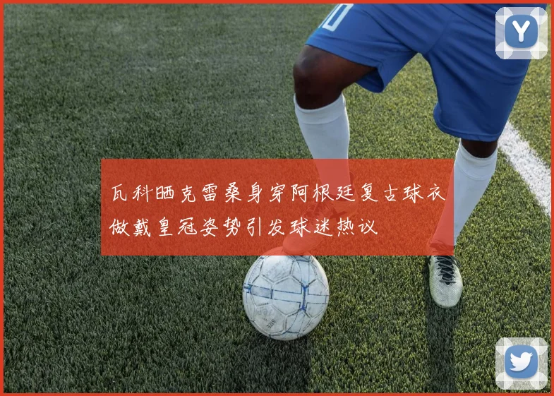 瓦科晒克雷桑身穿阿根廷复古球衣做戴皇冠姿势引发球迷热议